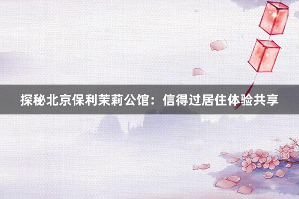 探秘北京保利茉莉公馆：信得过居住体验共享