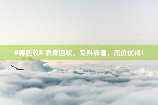 #哪回收# 浪掷回收，专科靠谱，高价优待！